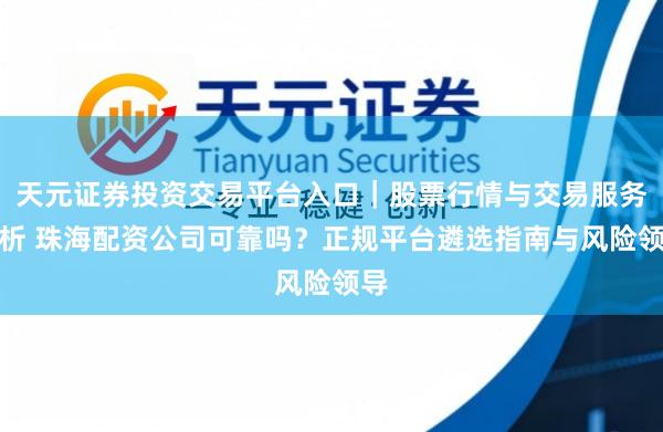 天元证券投资交易平台入口｜股票行情与交易服务解析 珠海配资公司可靠吗？正规平台遴选指南与风险领导