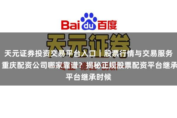天元证券投资交易平台入口｜股票行情与交易服务解析 重庆配资公司哪家靠谱？揭秘正规股票配资平台继承时候