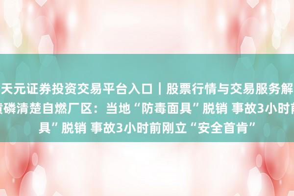 天元证券投资交易平台入口｜股票行情与交易服务解析 实探澄星股份黄磷清楚自燃厂区：当地“防毒面具”脱销 事故3小时前刚立“安全首肯”