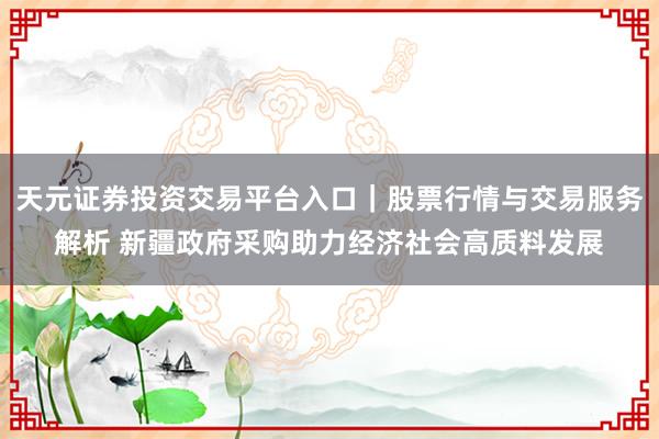 天元证券投资交易平台入口｜股票行情与交易服务解析 新疆政府采购助力经济社会高质料发展