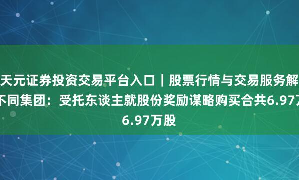 天元证券投资交易平台入口｜股票行情与交易服务解析 不同集团：受托东谈主就股份奖励谋略购买合共6.97万股