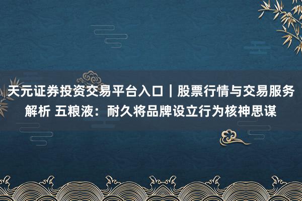 天元证券投资交易平台入口｜股票行情与交易服务解析 五粮液：耐久将品牌设立行为核神思谋