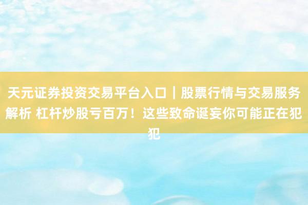 天元证券投资交易平台入口｜股票行情与交易服务解析 杠杆炒股亏百万！这些致命诞妄你可能正在犯