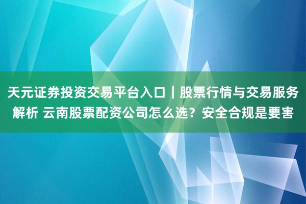 天元证券投资交易平台入口｜股票行情与交易服务解析 云南股票配资公司怎么选？安全合规是要害
