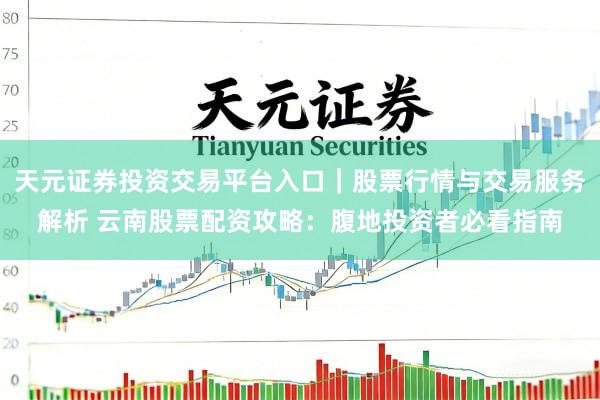 天元证券投资交易平台入口｜股票行情与交易服务解析 云南股票配资攻略：腹地投资者必看指南