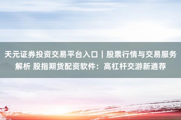 天元证券投资交易平台入口｜股票行情与交易服务解析 股指期货配资软件：高杠杆交游新遴荐
