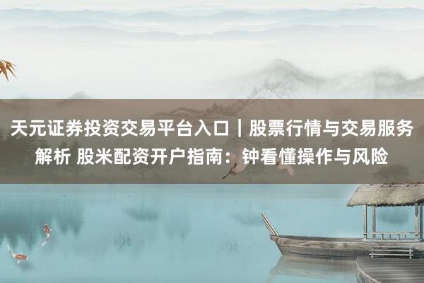 天元证券投资交易平台入口｜股票行情与交易服务解析 股米配资开户指南：钟看懂操作与风险