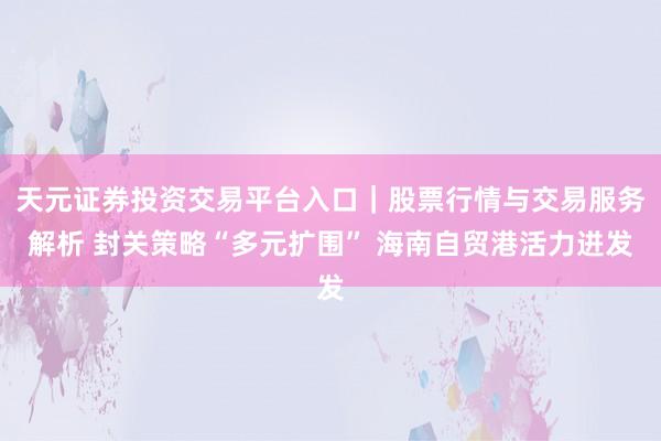 天元证券投资交易平台入口｜股票行情与交易服务解析 封关策略“多元扩围” 海南自贸港活力迸发